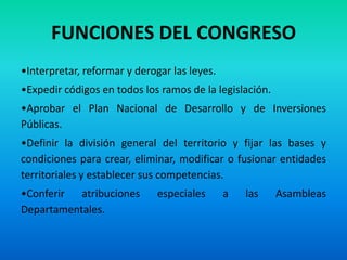 FUNCIONES DEL CONGRESO
•Interpretar, reformar y derogar las leyes.
•Expedir códigos en todos los ramos de la legislación.
•Aprobar el Plan Nacional de Desarrollo y de Inversiones
Públicas.
•Definir la división general del territorio y fijar las bases y
condiciones para crear, eliminar, modificar o fusionar entidades
territoriales y establecer sus competencias.
•Conferir atribuciones especiales a las Asambleas
Departamentales.
 