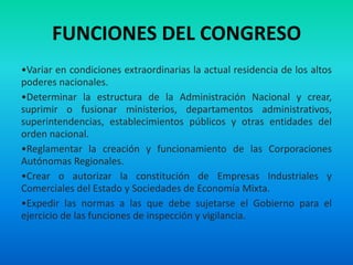 FUNCIONES DEL CONGRESO
•Variar en condiciones extraordinarias la actual residencia de los altos
poderes nacionales.
•Determinar la estructura de la Administración Nacional y crear,
suprimir o fusionar ministerios, departamentos administrativos,
superintendencias, establecimientos públicos y otras entidades del
orden nacional.
•Reglamentar la creación y funcionamiento de las Corporaciones
Autónomas Regionales.
•Crear o autorizar la constitución de Empresas Industriales y
Comerciales del Estado y Sociedades de Economía Mixta.
•Expedir las normas a las que debe sujetarse el Gobierno para el
ejercicio de las funciones de inspección y vigilancia.
 