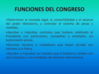 FUNCIONES DEL CONGRESO
•Determinar la moneda legal, la convertibilidad y el alcance
del poder liberatorio, y controlar el sistema de pesas y
medidas.
•Aprobar o improbar contratos que hubiere celebrado el
Presidente con particulares, compañías o entidades, sin
autorización previa.
•Decretar honores a ciudadanos que hayan servido con
honores a la Patria.
•Aprobar o improbar los tratados que el Gobierno celebre con
otros Estados o con entidades de derecho internacional.
 