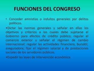 FUNCIONES DEL CONGRESO
• Conceder amnistías o indultos generales por delitos
políticos.
•Dictar las normas generales y señalar en ellas los
objetivos y criterios a los cuales debe sujetarse el
Gobierno para efectos de crédito público; regular el
comercio exterior y señalar el régimen de cambio
internacional; regular las actividades financiera, bursátil,
aseguradora; fijar el régimen salarial y de prestaciones
sociales de los servidores públicos.
•Expedir las leyes de intervención económica.
 