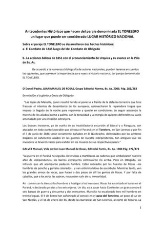 1
Antecedentes Históricos que hacen del paraje denominada EL TONELERO
un lugar que puede ser considerado LUGAR HISTÓRICO NACIONAL
Sobre el paraje EL TONELERO se desarrollaron dos hechos históricos:
a- El Combate de 1845 luego del del Combate de Obligado
b- La acciones bélicas de 1851 con el pronunciamiento de Urquiza y su avance en la Pcía
de Bs. As.
De acuerdo a la numerosa bibliografía de autores nacionales, pueden tenerse en cuentas
las siguientes, que aseveran la importancia para nuestra historia nacional, del paraje denominado
EL TONELERO.
O´Donell Pacho, JUAN MANUEL DE ROSAS, Grupo Editorial Norma, Bs. As. 2009, Pág. 282/283
En relación a la gloriosa Gesta de Obligado:
“Las topas de Mansilla, quien resultó herido al ponerse a frente de la defensa terrestre que hizo
fracasar el intentos de desembarco de los europeos, aprovecharon la reparadora tregua que
impuso la llegada de la noche para reponerse y quedar en condiciones de seguir acosando la
marcha de los aliados palmo a palmo, con la tenacidad y la energía de quienes defienden su suelo
amenazado por una invasión extranjera.
Los buques invasores, ya de vuelta de su insatisfactoria excursión al Litoral y a Paraguay, son
atacados en todo punto favorable que ofrezca el Paraná; en el Tonelero, en San Lorenzo y por fin
el 7 de Junio de 1846 serán seriamente dañados en El Quebracho, destrozados por los certeros
disparos de cañoncitos usados en las guerras de nuestra independencia, tan antiguos que los
invasores se llevaron varios para exhibir en los museos de sus respectivos países.”
GALVEZ Manuel, Vida de Don Juan Manuel de Rosas, Editorial Fontis, Bs. As. 1984 Pág. 472/473
“La guerra en el Paraná ha seguido. Destruidas a martillazos las cadenas que simbolizaron nuestro
afán de independencia, los barcos extranjeros continuaron río arriba. Pero en Obligado, los
intrusos que allí acamparon padecen hambre. Están rodeados por las huestes de Rosas –los
hombres de poncho y gorrete colorados- y van enfermándose de escorbuto. Mientras tanto, ven
los grandes arreos de vacas, que hacen a dos pasos de allí las gentes de Rosas. Y por falta de
caballos, que a los otros les sobran, no pueden salir de su inmovilidad.
Así comienzan la tierra y los hombres a hostigar a los invasores. Rosas ha autorizado el corso en el
Paraná, y declarado piratas a los extranjeros. Un día, va a pasar hacia Corrientes un gran convoy d
seis barcos de guerra y cincuenta y dos mercantes. Mansilla ha escalonado tres mil hombres en
treinta leguas. El 9 de Enero han cañoneado al convoy en el paso del Tonelero, un poco al sur de
San Nicolás, y el 16 de enero del 46, desde las barrancas de San Lorenzo, al norte de Rosario. La
 