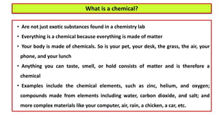What is a chemical?
• Are not just exotic substances found in a chemistry lab
• Everything is a chemical because everything is made of matter
• Your body is made of chemicals. So is your pet, your desk, the grass, the air, your
phone, and your lunch
• Anything you can taste, smell, or hold consists of matter and is therefore a
chemical
• Examples include the chemical elements, such as zinc, helium, and oxygen;
compounds made from elements including water, carbon dioxide, and salt; and
more complex materials like your computer, air, rain, a chicken, a car, etc.
 