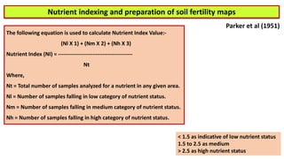 Nutrient indexing and preparation of soil fertility maps
The following equation is used to calculate Nutrient Index Value:-
(Nl X 1) + (Nm X 2) + (Nh X 3)
Nutrient Index (NI) = -----------------------------------------
Nt
Where,
Nt = Total number of samples analyzed for a nutrient in any given area.
Nl = Number of samples falling in low category of nutrient status.
Nm = Number of samples falling in medium category of nutrient status.
Nh = Number of samples falling in high category of nutrient status.
Parker et al (1951)
< 1.5 as indicative of low nutrient status
1.5 to 2.5 as medium
> 2.5 as high nutrient status
 