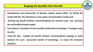 • Development and Construction of decision support system (DSS) by linking the
model with the GIS (dynamics in soils, plants and atmosphere continuum)
• Deriving site specific fertilizer recommendations for selected crops and assessing
the soil fertility through models
• Formulation / simulation of best possible combination of packages / strategies using
the DSS
• Using the DSS - suitable soil specific fertilizer recommendation package as ready
reckoner for users (successful transfer of technology to assess the economic
benefits )
Reaping the benefits from the DSS
 