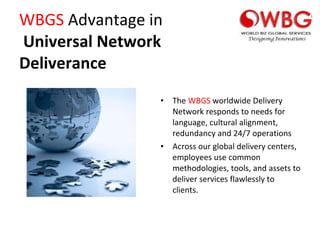 WBGS  Advantage in   Universal Network Deliverance The  WBGS  worldwide Delivery Network responds to needs for language, cultural alignment, redundancy and 24/7 operations Across our global delivery centers, employees use common methodologies, tools, and assets to deliver services flawlessly to clients. 