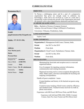 CURRICULUM VITAE
Ramamurthy.L
E-mail:
pugalramamoorthy23@gmil.com
Mobile: +971 58 251 4506,
Address:
Near Marina pearl,
Dubai.
Personal Data
Passport No :N0108265
Date of Birth : 23/08/1994
Gender : Male
Father’s Name : Mr. B. Lakshmanan
Nationality : Indian
Marital Status : Single
OBJECTIVE
To Pursue a challenging career and be a part of a progressive
organization that gives me enough scope to enhances my
knowledge’s, skills and to be involved as a part of a team that a
dynamically works towards the growth of the organization and reach
the pinnacle with a sheer determination dedication and hard work.
ACADEMIC QUALIFICATION
B.Sc., - Bachelor of Science (Computer Science).
Achariya Arts and Science College (Affiliated to Pondicherry
University), Villiyanur, Pondicherry, India
LANGUAGES KNOWN
English, Tamil
WORK EXPERIENCE
Organization 1: Manappuram Gold Loans, Chennai, India.
Period : Jan 2017 to Jan 2019
Position : Front desk.
Organization 2: Cloud7 resort, Neelankarai, Chennai, India.
Period : Jul 2015 to Dec 2016
Position : Front desk.
SPECIALIZATION
Maintained the front desk and reception area in a neat and
organized fashion.
Use of computer for inputting customer information,
communication and creating documents.
Dispersed incoming mail to correct recipients throughout the
office. Made copies, sent faxes and handled all incoming and
outgoing correspondence.
Handle all guest complaints / issues.
Created database and history of all checked out guests using
MS Excel.
Created revenue tracking of hotel rooms sorted by efficiency
and standard rooms. Tracked revenue received via walk-in,
phone reservations.
Experience with MS Excel, MS Power Point, and MS Word.
Experience with Soft hotel PMS, HSS, FOSSE, Constant
Contact, Sales Pro, Guest Tracker and Win Micros hotel
 