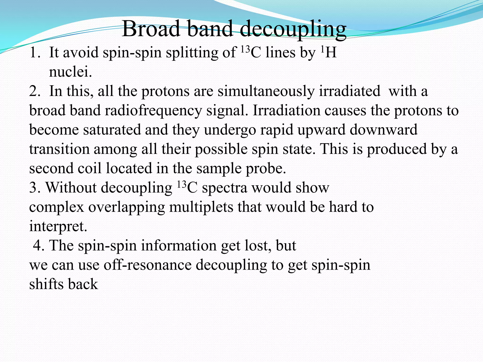 Broad band decoupling
1. It avoid spin-spin splitting of 13C lines by 1H
nuclei.
2. In this, all the protons are simultaneously irradiated with a
broad band radiofrequency signal. Irradiation causes the protons to
become saturated and they undergo rapid upward downward
transition among all their possible spin state. This is produced by a
second coil located in the sample probe.
3. Without decoupling 13C spectra would show
complex overlapping multiplets that would be hard to
interpret.
4. The spin-spin information get lost, but
we can use off-resonance decoupling to get spin-spin
shifts back
 