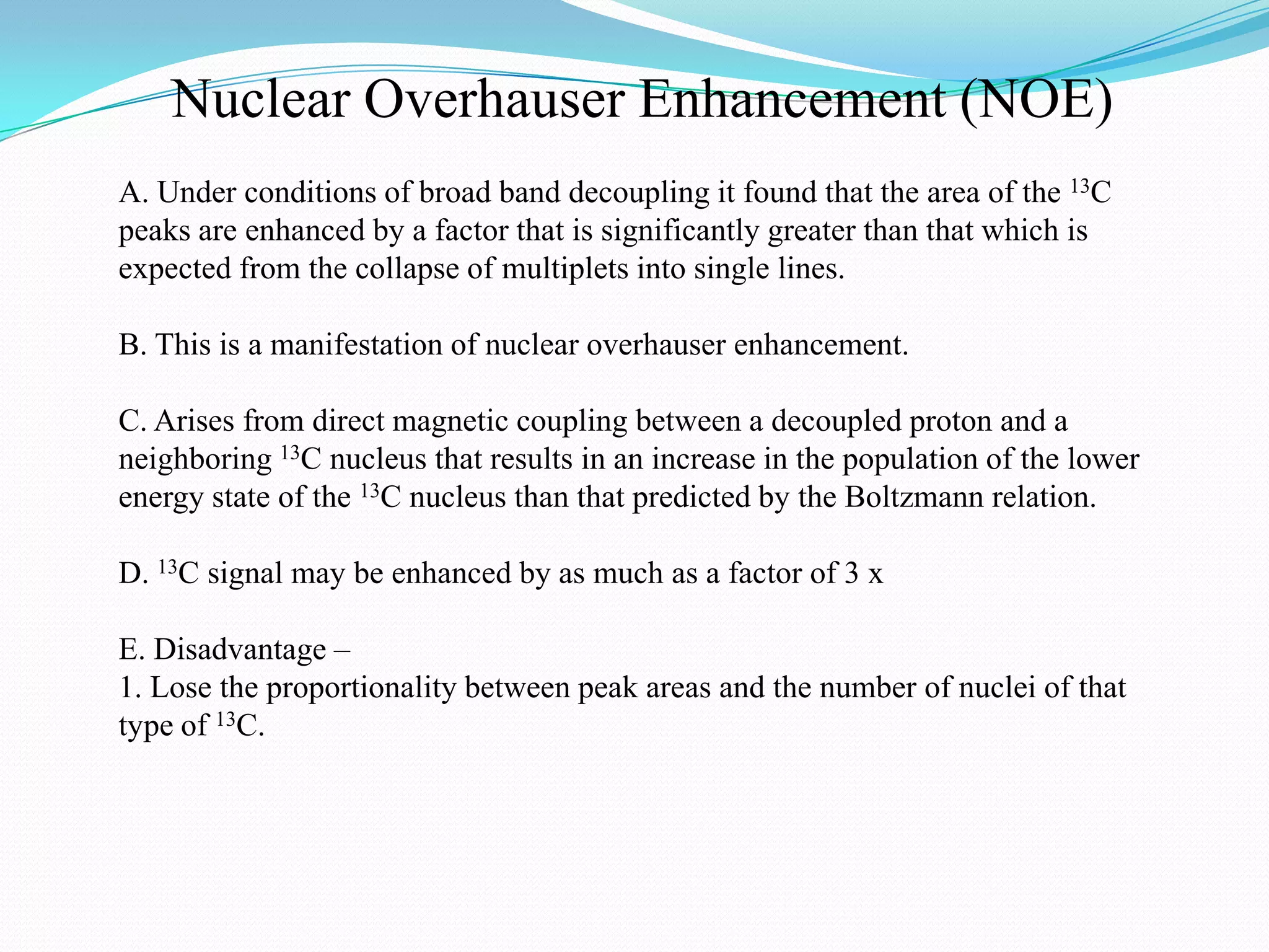 Nuclear Overhauser Enhancement (NOE)
A. Under conditions of broad band decoupling it found that the area of the 13C
peaks are enhanced by a factor that is significantly greater than that which is
expected from the collapse of multiplets into single lines.
B. This is a manifestation of nuclear overhauser enhancement.
C. Arises from direct magnetic coupling between a decoupled proton and a
neighboring 13C nucleus that results in an increase in the population of the lower
energy state of the 13C nucleus than that predicted by the Boltzmann relation.
D. 13C signal may be enhanced by as much as a factor of 3 x
E. Disadvantage –
1. Lose the proportionality between peak areas and the number of nuclei of that
type of 13C.
 