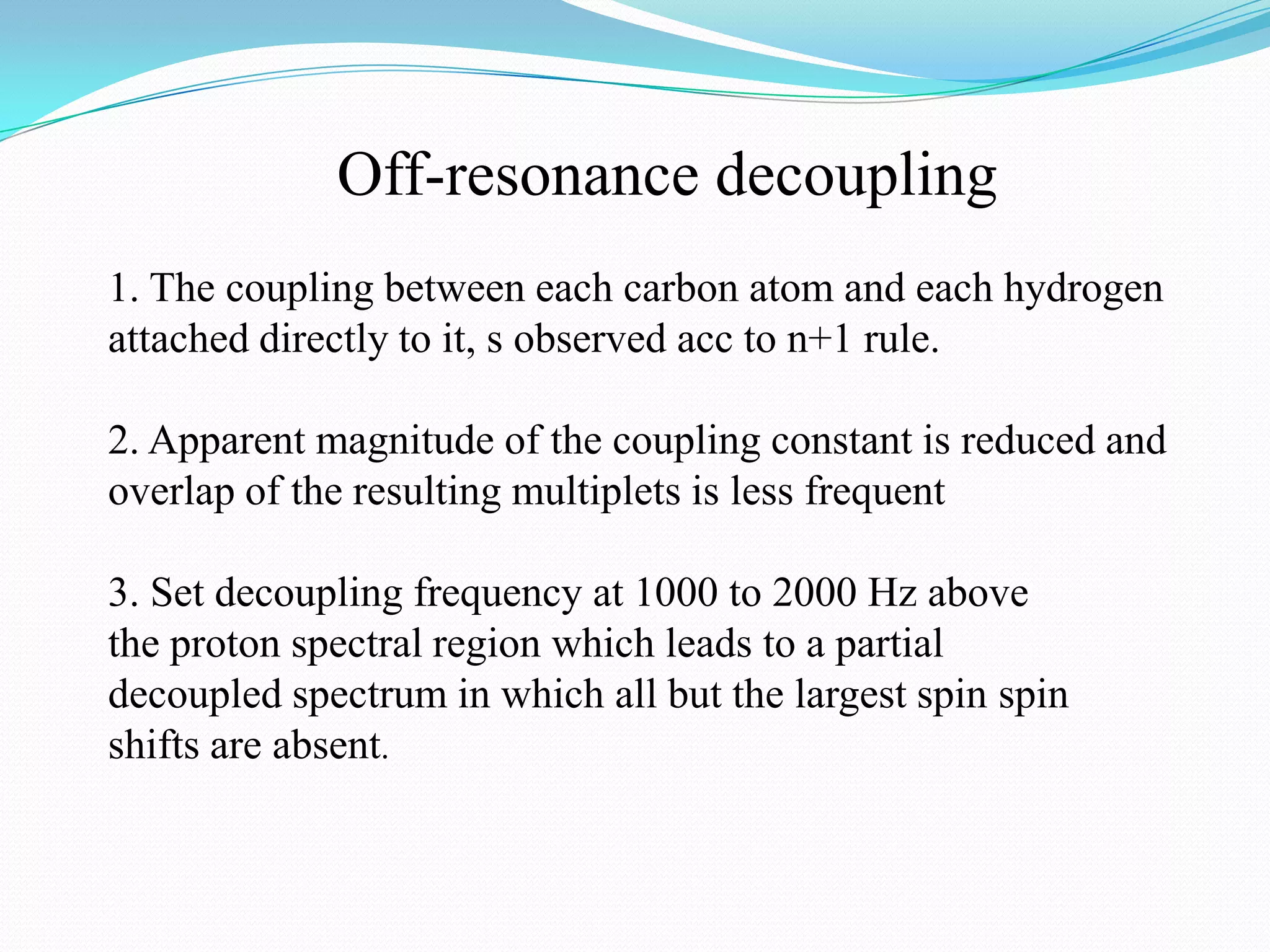 Off-resonance decoupling
1. The coupling between each carbon atom and each hydrogen
attached directly to it, s observed acc to n+1 rule.
2. Apparent magnitude of the coupling constant is reduced and
overlap of the resulting multiplets is less frequent
3. Set decoupling frequency at 1000 to 2000 Hz above
the proton spectral region which leads to a partial
decoupled spectrum in which all but the largest spin spin
shifts are absent.
 