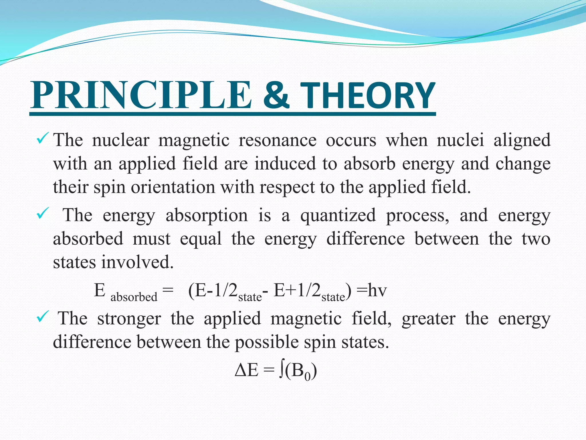 PRINCIPLE & THEORY
 The nuclear magnetic resonance occurs when nuclei aligned
with an applied field are induced to absorb energy and change
their spin orientation with respect to the applied field.
 The energy absorption is a quantized process, and energy
absorbed must equal the energy difference between the two
states involved.
E absorbed = (E-1/2state- E+1/2state) =hv
 The stronger the applied magnetic field, greater the energy
difference between the possible spin states.
ΔE = ∫(B0)
 