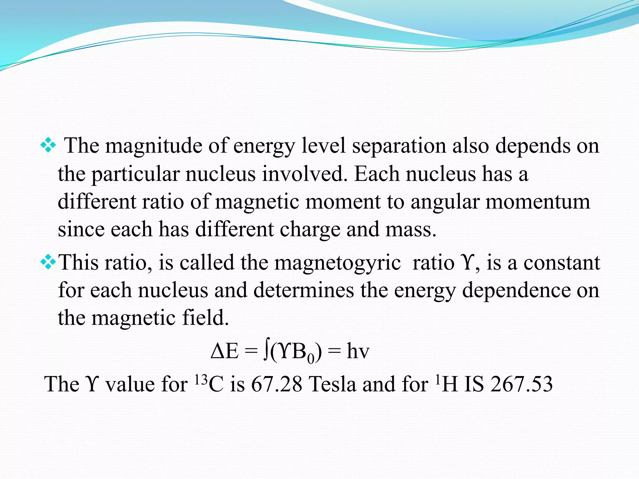 The magnitude of energy level separation also depends on
the particular nucleus involved. Each nucleus has a
different ratio of magnetic moment to angular momentum
since each has different charge and mass.
This ratio, is called the magnetogyric ratio ϒ, is a constant
for each nucleus and determines the energy dependence on
the magnetic field.
ΔE = ∫(ϒB0) = hv
The ϒ value for 13C is 67.28 Tesla and for 1H IS 267.53
 