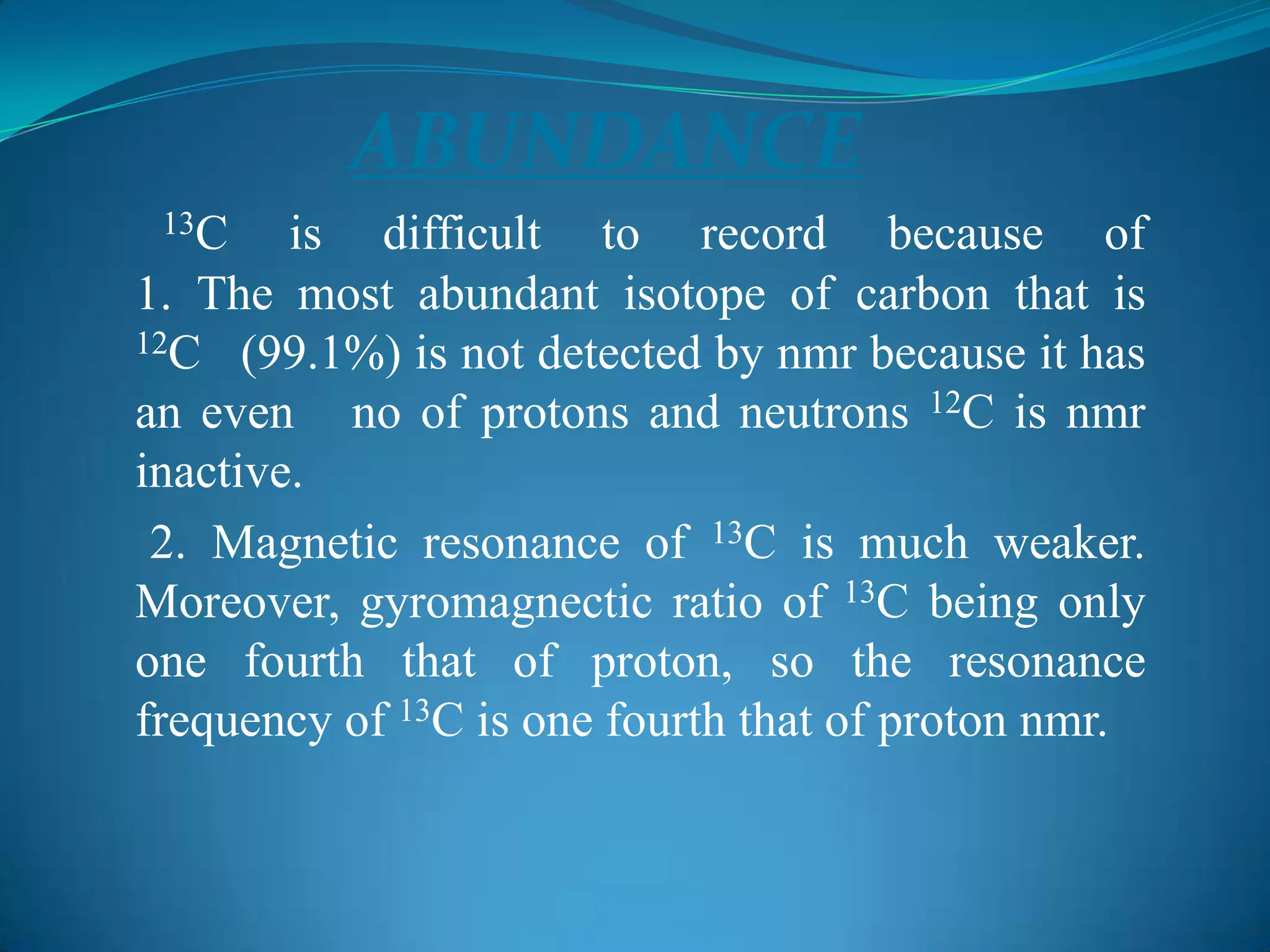 ABUNDANCE
13C is difficult to record because of
1. The most abundant isotope of carbon that is
12C (99.1%) is not detected by nmr because it has
an even no of protons and neutrons 12C is nmr
inactive.
2. Magnetic resonance of 13C is much weaker.
Moreover, gyromagnectic ratio of 13C being only
one fourth that of proton, so the resonance
frequency of 13C is one fourth that of proton nmr.
 
