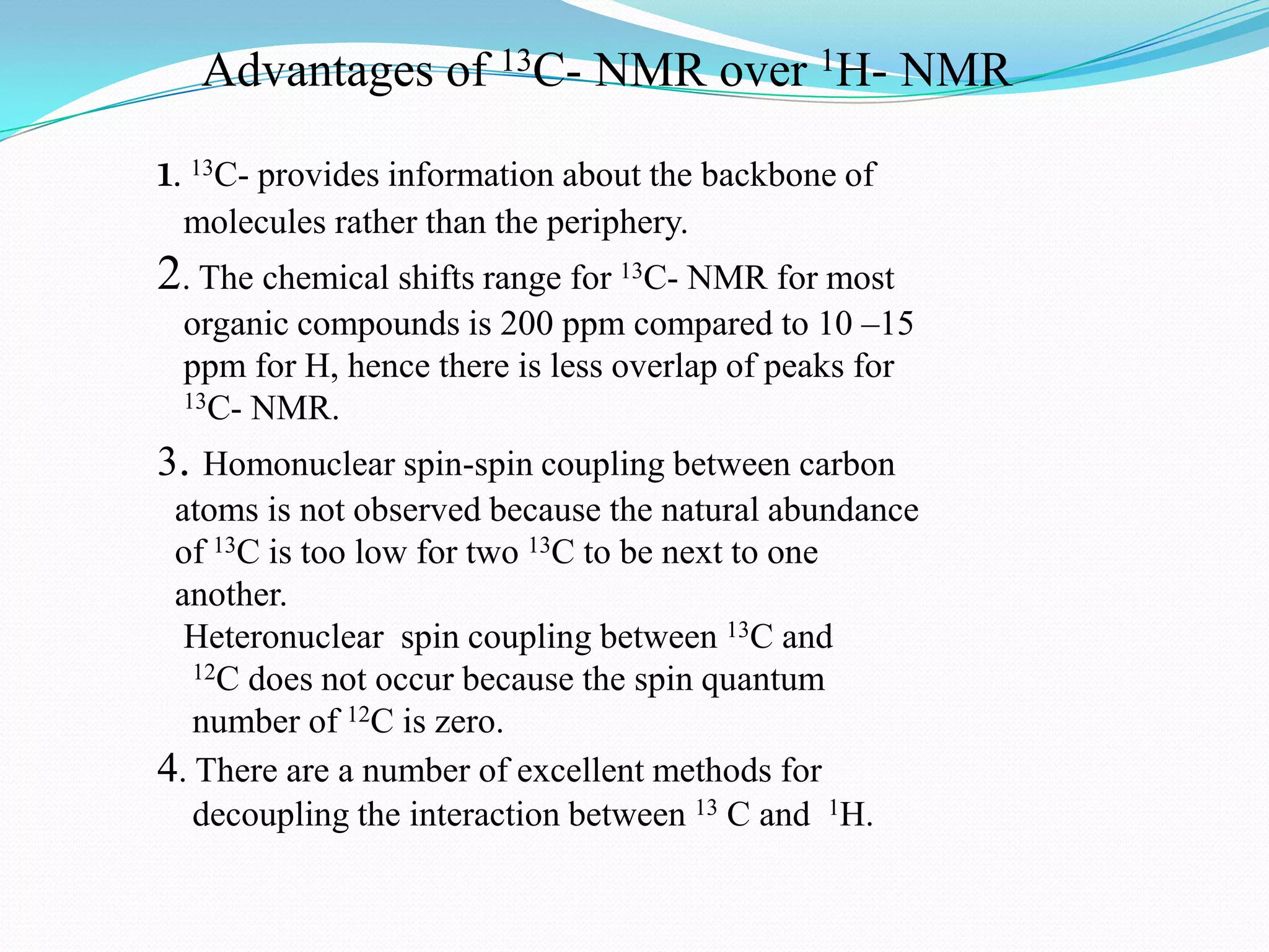 Advantages of 13C- NMR over 1H- NMR
1. 13C- provides information about the backbone of
molecules rather than the periphery.
2. The chemical shifts range for 13C- NMR for most
organic compounds is 200 ppm compared to 10 –15
ppm for H, hence there is less overlap of peaks for
13C- NMR.
3. Homonuclear spin-spin coupling between carbon
atoms is not observed because the natural abundance
of 13C is too low for two 13C to be next to one
another.
Heteronuclear spin coupling between 13C and
12C does not occur because the spin quantum
number of 12C is zero.
4. There are a number of excellent methods for
decoupling the interaction between 13 C and 1H.
 