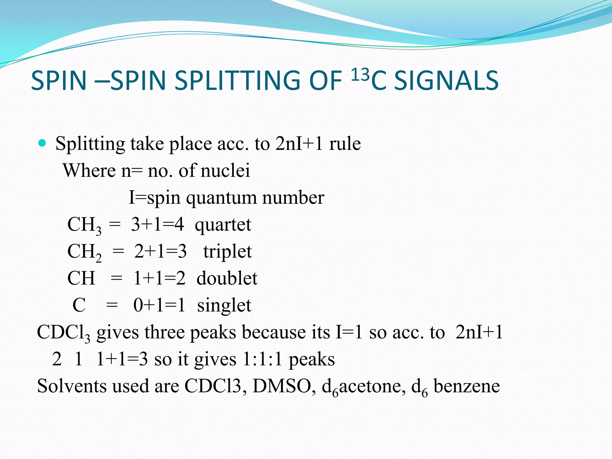 SPIN –SPIN SPLITTING OF 13C SIGNALS
 Splitting take place acc. to 2nI+1 rule
Where n= no. of nuclei
I=spin quantum number
CH3 = 3+1=4 quartet
CH2 = 2+1=3 triplet
CH = 1+1=2 doublet
C = 0+1=1 singlet
CDCl3 gives three peaks because its I=1 so acc. to 2nI+1
2 1 1+1=3 so it gives 1:1:1 peaks
Solvents used are CDCl3, DMSO, d6acetone, d6 benzene
 