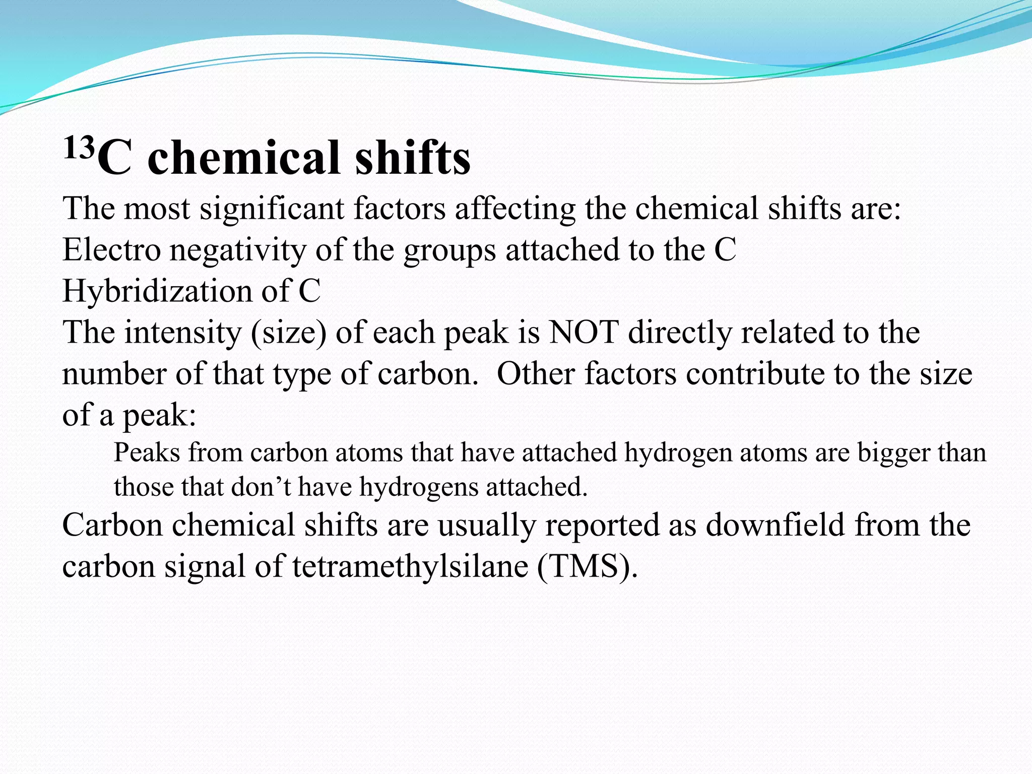 13C chemical shifts
The most significant factors affecting the chemical shifts are:
Electro negativity of the groups attached to the C
Hybridization of C
The intensity (size) of each peak is NOT directly related to the
number of that type of carbon. Other factors contribute to the size
of a peak:
Peaks from carbon atoms that have attached hydrogen atoms are bigger than
those that don’t have hydrogens attached.
Carbon chemical shifts are usually reported as downfield from the
carbon signal of tetramethylsilane (TMS).
 