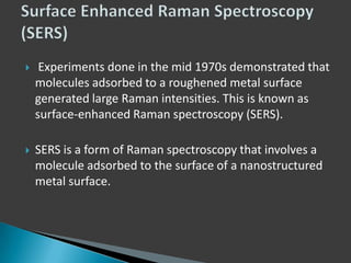 

Experiments done in the mid 1970s demonstrated that
molecules adsorbed to a roughened metal surface
generated large Raman intensities. This is known as
surface-enhanced Raman spectroscopy (SERS).



SERS is a form of Raman spectroscopy that involves a
molecule adsorbed to the surface of a nanostructured
metal surface.

 