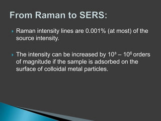 

Raman intensity lines are 0.001% (at most) of the
source intensity.



The intensity can be increased by 10³ – 106 orders
of magnitude if the sample is adsorbed on the
surface of colloidal metal particles.

 