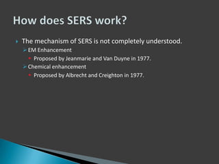 

The mechanism of SERS is not completely understood.
 EM Enhancement
 Proposed by Jeanmarie and Van Duyne in 1977.
 Chemical enhancement
 Proposed by Albrecht and Creighton in 1977.

 