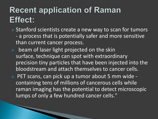 Stanford scientists create a new way to scan for tumors
- a process that is potentially safer and more sensitive
than current cancer process.
 beam of laser light projected on the skin
surface, technique can spot with extraordinary
precision tiny particles that have been injected into the
bloodstream and attach themselves to cancer cells.
 PET scans, can pick up a tumor about 5 mm wide containing tens of millions of cancerous cells while
raman imaging has the potential to detect microscopic
lumps of only a few hundred cancer cells."


 