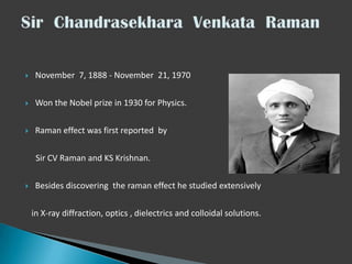 

November 7, 1888 - November 21, 1970



Won the Nobel prize in 1930 for Physics.



Raman effect was first reported by
Sir CV Raman and KS Krishnan.



Besides discovering the raman effect he studied extensively
in X-ray diffraction, optics , dielectrics and colloidal solutions.

 