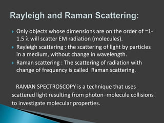 





Only objects whose dimensions are on the order of ~11.5 will scatter EM radiation (molecules).
Rayleigh scattering : the scattering of light by particles
in a medium, without change in wavelength.
Raman scattering : The scattering of radiation with
change of frequency is called Raman scattering.

RAMAN SPECTROSCOPY is a technique that uses
scattered light resulting from photon–molecule collisions
to investigate molecular properties.

 