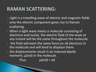 Light is a travelling wave of electric and magnetic fields
 only the electric component gives rise to Raman
scattering.
 When a light wave meets a molecule consisting of
electrons and nuclei, the electric field of the wave at
any instant will be the same throughout the molecule.
 the field will exert the same force on all electrons in
the molecule and will tend to displace them.
 the displacements result in an induced dipole
moment, μ(ind) in the molecule.
Thus
μ(ind) = αE


 
