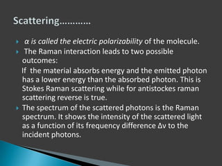 




α is called the electric polarizability of the molecule.
The Raman interaction leads to two possible
outcomes:
If the material absorbs energy and the emitted photon
has a lower energy than the absorbed photon. This is
Stokes Raman scattering while for antistockes raman
scattering reverse is true.
The spectrum of the scattered photons is the Raman
spectrum. It shows the intensity of the scattered light
as a function of its frequency difference Δν to the
incident photons.

 