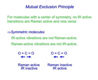 Mutual Exclusion Principle
For molecules with a center of symmetry, no IR active
transitions are Raman active and vice versa
Symmetric molecules
IR-active vibrations are not Raman-active.
Raman-active vibrations are not IR-active.
O = C = O O = C = O
Raman active Raman inactive
IR inactive IR active
 