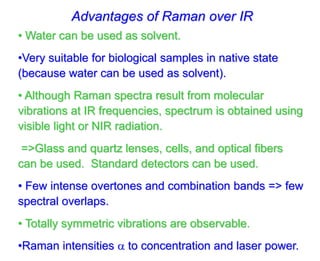 Advantages of Raman over IR
• Water can be used as solvent.
•Very suitable for biological samples in native state
(because water can be used as solvent).
• Although Raman spectra result from molecular
vibrations at IR frequencies, spectrum is obtained using
visible light or NIR radiation.
=>Glass and quartz lenses, cells, and optical fibers
can be used. Standard detectors can be used.
• Few intense overtones and combination bands => few
spectral overlaps.
• Totally symmetric vibrations are observable.
•Raman intensities  to concentration and laser power.
 