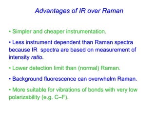 Advantages of IR over Raman
• Simpler and cheaper instrumentation.
• Less instrument dependent than Raman spectra
because IR spectra are based on measurement of
intensity ratio.
• Lower detection limit than (normal) Raman.
• Background fluorescence can overwhelm Raman.
• More suitable for vibrations of bonds with very low
polarizability (e.g. C–F).
 
