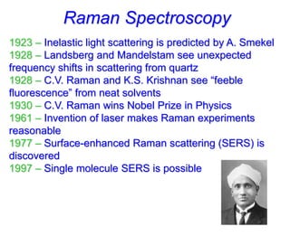 Raman Spectroscopy
1923 – Inelastic light scattering is predicted by A. Smekel
1928 – Landsberg and Mandelstam see unexpected
frequency shifts in scattering from quartz
1928 – C.V. Raman and K.S. Krishnan see “feeble
fluorescence” from neat solvents
1930 – C.V. Raman wins Nobel Prize in Physics
1961 – Invention of laser makes Raman experiments
reasonable
1977 – Surface-enhanced Raman scattering (SERS) is
discovered
1997 – Single molecule SERS is possible
 