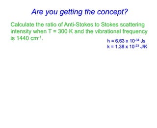 Calculate the ratio of Anti-Stokes to Stokes scattering
intensity when T = 300 K and the vibrational frequency
is 1440 cm-1.
Are you getting the concept?
h = 6.63 x 10-34 Js
k = 1.38 x 10-23 J/K
 
