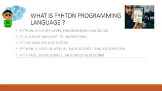 WHAT IS PYHTON PROGRAMMING
LANGUAGE ?
• PYTHON IS A HIGH-LEVEL PROGRAMMING LANGUAGE.
• IT IS SIMPLE AND EASY TO UNDERSTAND.
• IT HAS ENGLISH-LIKE SYNTAX.
• PYTHON IS USED IN WEB, AI, DATA SCIENCE, AND AUTOMATION.
• IT IS FREE, OPEN-SOURCE, AND CROSS-PLATEFORM.
 