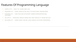 Features Of Programming Language
• SIMPLICITY :- EASY TO LEARN AND USE.
• READABILITY :- CODE SHOULD BE EASY TO READ AND UNDERSTAND.
• PORTABILITY :- CAN RUN ON DIFFERENT COMPUTERS/OPERATING
SYSTEMS.
• SECURITY :- PROVIDES ERROR HANDLING AND PROTECTS FROM MISUSE .
• REUSABILITY :- SAME CODE CAN BE USED AGAIN IN OTHER PROGRAMS .
 