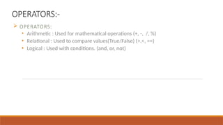 OPERATORS:-
 OPERATORS:
• Arithmetic : Used for mathematical operations (+, -, /, %)
• Relational : Used to compare values(True/False) (>,<, ==)
• Logical : Used with conditions. (and, or, not)
 