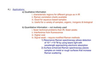4.) Applications:
a) Qualitative Information
i. characteristic regions for different groups as in IR
ii. Raman correlation charts available
iii. Good for aqueous based samples
iv. Useful for a variety of samples, organic, inorganic & biological
b) Quantitative Information – not routinely used
i. fewer technical problems than IR, fewer peaks
ii. Interference from fluorescence
iii. Higher cost
iii. Signal weak – require modified Raman methods
1) Resonance Raman spectroscopy allows detection
of 10-3 ->10-7M by using lasers light with
wavelength approaching electronic absorption
2) Surface enhanced Raman spectroscopy places
samples on metal or rough surfaces that increase
Raman scattering
 