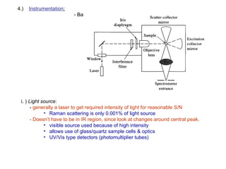 4.) Instrumentation:
- Basic design
i. ) Light source:
- generally a laser to get required intensity of light for reasonable S/N
• Raman scattering is only 0.001% of light source
- Doesn’t have to be in IR region, since look at changes around central peak.
• visible source used because of high intensity
• allows use of glass/quartz sample cells & optics
• UV/Vis type detectors (photomultiplier tubes)
 