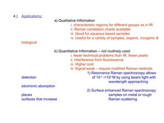 4.) Applications:
a) Qualitative Information
i. characteristic regions for different groups as in IR
ii. Raman correlation charts available
iii. Good for aqueous based samples
iv. Useful for a variety of samples, organic, inorganic &
biological
b) Quantitative Information – not routinely used
i. fewer technical problems than IR, fewer peaks
ii. Interference from fluorescence
iii. Higher cost
iii. Signal weak – require modified Raman methods
1) Resonance Raman spectroscopy allows
detection of 10-3
->10-7
M by using lasers light with
wavelength approaching
electronic absorption
2) Surface enhanced Raman spectroscopy
places samples on metal or rough
surfaces that increase Raman scattering
 