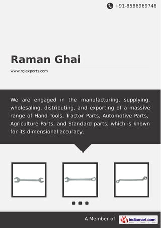 +91-8586969748
A Member of
Raman Ghai
www.rgiexports.com
We are engaged in the manufacturing, supplying,
wholesaling, distributing, and exporting of a massive
range of Hand Tools, Tractor Parts, Automotive Parts,
Agriculture Parts, and Standard parts, which is known
for its dimensional accuracy.
 