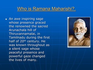 Who is Ramana Maharishi?.

An awe inspiring sage
whose presence graced
the renowned the sacred
Arunachala hill of
Thiruvannamalai, in
Tamilnadu during the first
half of 20th century. He
was known throughout as
a silent sage whose
peaceful presence and
powerful gaze changed
the lives of many.
 