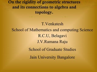 On the rigidity of geometric structures
and its connections to algebra and
topology.
T.Venkatesh
School of Mathematics and computing Science
R.C.U, Belagavi
J.V.Ramana Raju
School of Graduate Studies
Jain University Bangalore
 