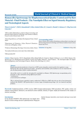 Volume 1 | Issue 1 | 46
Raman (Rs) Spettroscopy for Biopharmaceutical Quality Control and Pat Raw
Material - Final Products : The Nanolipids Effect on Signal Intensity Regulatory
and Toxicological Aspects
Research Article
1
IMA academy Marijnskaya, professorship in toxicology and
pharmacology,Chemical technology and Chemical industry
branch science Branch italy 29121
2
Nano Drug Delivery, (a Product Development Firm), United
States
3
Department of Chemistry, Libya Physical Chemistry,
University of Benghazi, Libya
4
Professor Hematology Oncology, University of Aden, Yemen
5
bio-medical laboratory turin italy Citta’della Salute
6
IMA president RU
Mauro Luisetto1
*, Nili B. Ahmadabadi2
, Edbey khaled Edbey K3
, Gamal A. Hamid4
, Cabianca L5
, Oleg Yurevich
Llatyshev6
*
Corresponding author
Mauro Luisetto, IMA academy Marijnskaya, professorship in toxicology and
pharmacology,Chemical technology and Chemical industry branch science
Branch italy 29121.
Submitted: 23 Aug 2022; Published: 03 Sep 2022
World Journal of Clinical & Medical Images
World J Clin Med Img, 2022
Citation: Mauro Luisetto, Nili B. Ahmadabadi, Edbey khaled Edbey K, Gamal A. Hamid, Cabianca L, et al. (2022). Raman ( Rs)
Spettroscopy For Biopharmaceutical Quality Control and PatRaw Material - Final Products : The Nanolipids Effect On Signal
IntensityRegulatory and Toxicological Aspects, World J Clin Med Img,1(1): 46-61.
Abstract
Biopharmaceuticals production is based on a GMP system of quality control used for the regulatory scope.
Relvant for this role the analytical procedure , specificity and sensibility of the methods to test raw materials but
also the final products before commercialization.
Aim of this work is to verify the role played by nanolipids on Raman ( RS) Spettroscopy encapsulating active
principle or other substantia unsing different procedure :
1) destructive
2) non destructive technique.
This is relevant because regualtory agency authorized ( EMA) for cGMP rules the use also of non destructive
methods like RAMAN ( RS) spettroscopy in various stage of manifacturing drugs ( for raw material and final
product).
Keywords: biopharmaceuticals, m RNA vaccine, GMP, European pharmacopeia, EMA procedures, PAT, quality control, raw
material, Final products, destructive, non destructive direct methods, intensity of signal, sample pre-treatement of the sample, ex-
traction, toxicology.
Introduction
In last decades RAMAN ( RS) spettroscopy was deeply intro-
duced in various settings and also in pharmaceutical. Drugs pro-
duction because innovative, non invasive and easy to use tech-
nology.
 