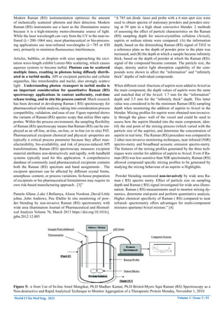 Volume 1 | Issue 1 | 51
World J Clin Med Img, 2022
Modern Raman (RS) instrumentation optimizes the amount
of inelastically scattered -photons and their detection. Modern
Raman (RS) instruments use a laser as the illumination source
because it is a high-intensity mono-chromatic source of light.
While the laser wavelength can vary from the UV to the near-in-
frared (λ=200–1064 nm), most pharmaceutical or bio-process-
ing applications use near-infrared wavelengths (λ=785 or 830
nm), primarily to minimize fluorescence interferences.
Articles, bubbles, or droplets with sizes approaching the exci-
tation wave-length exhibit Lorenz-Mie scattering, which causes
aqueous systems to become turbid. Photons can be scattered
multiple times, resulting in photons being diffusely distrib-
uted in a turbid media. API or excipient particles and cellular
organelles, like mitochondria and nuclei, also strongly scatte-r
light . Understanding photon -transport in turbid media is
an important consideration for quantitative Raman (RS)
spectroscopy applications in content uniformity, real-time
release testing, and in situ bio process control. Much research
has been devoted in developing Raman ( RS) spectroscopy for
pharmaceutical solids analysis, taking into consideration process
compatibility, validation, and ease of use. Figure reported shows
the variants of Raman (RS) spectro scopy that utilize fiber optic
probes. Within the process environment, the sampling flexibility
of Raman (RS) spectroscopy means that Raman (RS) can be em-
ployed as an off-line, at-line, on-line, or in-line (or in situ) PAT.
Pharmaceutical excipient chemical and physical -properties are
typically a critical process parameter because they affect man-
ufacturability, bio-availability, and risk of process-induced API
transformations. Raman (RS) spectroscopy measures excipient
material attributes non-destructively and rapidly, with handheld
systems typically used for this application. A comprehensive
database of commonly used pharmaceutical excipients contains
both the Raman (RS) spectrum and band assignments . The
excipient spectrum can be affected by different crystal forms,
amorphous -content, or process variations. In-house preparation
of excipients or bio pharmaceutical formulations may require its
own risk-based manufacturing approach . [3]”
Pamela Allana ,Luke J.Bellamya, Alison Nordona ,David Little
johna ,John Andrews, Pau lDallin In situ monitoring of pow-
der blending by non-invasive Raman (RS) spectrometry with
wide area illumination Journal of Pharmaceutical and Biomed-
ical Analysis Volume 76, March 2013 https://doi.org/10.1016/j.
jpba.2012.12.003
“A 785 nm diode -laser and probe with a 6 mm spot size were
used to obtain spectra of stationary powders and powders mix-
ing at 50 rpm in a high shear convective blender. 2 methods
of assessing the effect of particle characteristics on the Raman
(RS) sampling depth for micro-crystalline cellulose (Avicel),
aspirin or sodium nitrate were compared: (A) the information
depth, based on the diminishing Raman (RS) signal of TiO2 in
a reference plate as the depth of powder prior to the plate was
increased, and (B) the depth at which a sample became infinitely
thick, based on the depth of powder at which the Raman (RS)-
signal of the compound became constant. The particle size, the
shape, density and/or light absorption capability of the com-
pounds were shown to affect the “information” and “infinitely
thick” depths of individual compounds.
When different sized -fractions of aspirin were added toAvicel as
the main component, the depth values of aspirin were the same
and matched that of the Avicel: 1.7 mm for the “information”
depth and 3.5 mm for the “infinitely thick” depth. This latter
value was considered to be the minimum Raman (RS) sampling
depth when monitoring the addition of aspirin to Avicel in the
blender. Mixing profiles for aspirin were obtained non-invasive-
ly through the glass- wall of the vessel and could be used to
assess how the aspirin blended into the main component, iden-
tify the end point of the mixing process (which varied with the
particle size of the aspirin), and determine the concentration of
aspirin in real time. The Raman (RS) procedure was compared to
2 other non-invasive monitoring techniques, near infrared (NIR)
spectro-metry and broadband acoustic emission spectro-metry.
The features of the mixing profiles generated by the three tech-
niques were similar for addition of aspirin to Avicel. Even if Ra-
man (RS) was less sensitive than NIR spectrometry, Raman (RS)
allowed compound specific mixing profiles to be generated by
studying the mixing behaviour of an aspirin–a Highlights.
Powder blending monitored non-invasively by wide area Ra-
man ( RS) spectro metry. Effect of particle size on sampling
depth and Raman ( RS) signal investigated for wide area illumi-
nation. Raman ( RS) measurements used to monitor mixing dy-
namics, determine end-point and perform quantitative analysis.
Higher chemical specificity of Raman ( RS) compared to near
infrared- spectrometry offers advantages for multi-component
mixtures spartame/Avicel mixture.” [4]
Figure 5:. n from Use of In-line Amol Mungikar, Ph.D Madhav Kamat, Ph.D Bristol-Myers Squi Raman (RS) Spectroscopy as a
Non-destructive and Rapid Analytical Technique to Monitor Aggregation of a Therapeutic Protein Monday, November 1, 2010
 