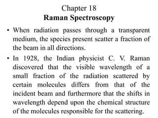 Chapter 18
Raman Spectroscopy
• When radiation passes through a transparent
medium, the species present scatter a fraction of
the beam in all directions.
• In 1928, the Indian physicist C. V. Raman
discovered that the visible wavelength of a
small fraction of the radiation scattered by
certain molecules differs from that of the
incident beam and furthermore that the shifts in
wavelength depend upon the chemical structure
of the molecules responsible for the scattering.
 