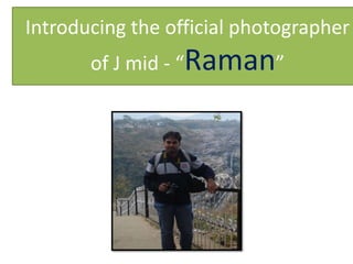 Introducing the official photographer
       of J mid - “Raman”
 