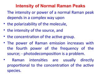 Intensity of Normal Raman Peaks
The intensity or power of a normal Raman peak
depends in a complex way upon
• the polarizability of the molecule,
• the intensity of the source, and
• the concentration of the active group.
• The power of Raman emission increases with
the fourth power of the frequency of the
source; - photodecomposition is a problem.
• Raman intensities are usually directly
proportional to the concentration of the active
species.
 