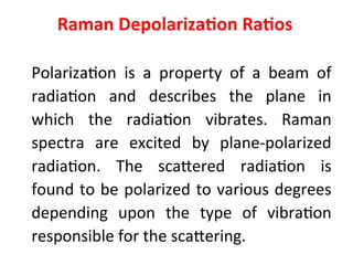 Raman Depolarization Ratios
Polarization is a property of a beam of
radiation and describes the plane in
which the radiation vibrates. Raman
spectra are excited by plane-polarized
radiation. The scattered radiation is
found to be polarized to various degrees
depending upon the type of vibration
responsible for the scattering.
 