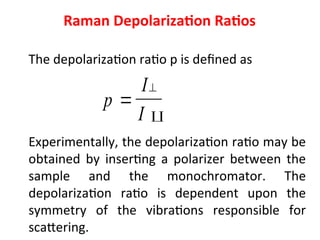 Raman Depolarization Ratios
The depolarization ratio p is defined as
Experimentally, the depolarization ratio may be
obtained by inserting a polarizer between the
sample and the monochromator. The
depolarization ratio is dependent upon the
symmetry of the vibrations responsible for
scattering.
p
I
I



 