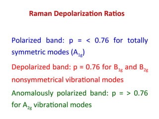 Raman Depolarization Ratios
Polarized band: p = < 0.76 for totally
symmetric modes (A1g)
Depolarized band: p = 0.76 for B1g and B2g
nonsymmetrical vibrational modes
Anomalously polarized band: p = > 0.76
for A2g vibrational modes
 