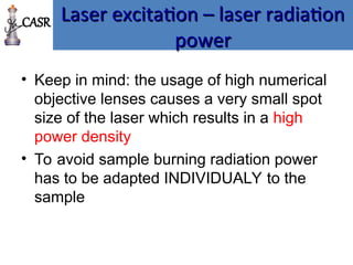 Laser excitation – laser radiation
Laser excitation – laser radiation
power
power
• Keep in mind: the usage of high numerical
objective lenses causes a very small spot
size of the laser which results in a high
power density
• To avoid sample burning radiation power
has to be adapted INDIVIDUALY to the
sample
CASR
 
